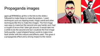 Propaganda images
ggoo.gl/RPBX8Ooo.gl this is the link to the slides i
followed to make these to make the posters. I used
techniques such as clipping mask, magic wand and other
techniques like this to make the images. The first image
was easy to make but the second one was harder and i had
a couple of errors that i later got around. It would take me
a while to do the second one but i could do the first image
fairly quickly. I used shepard fairey's work to make mine
look similar with the colours and effects used. This gives it
a propaganda effect and a strong impact to the viewer.
 