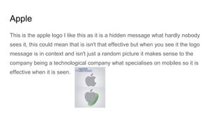 Apple
This is the apple logo I like this as it is a hidden message what hardly nobody
sees it, this could mean that is isn't that effective but when you see it the logo
message is in context and isn't just a random picture it makes sense to the
company being a technological company what specialises on mobiles so it is
effective when it is seen.
 