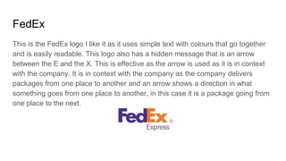 FedEx
This is the FedEx logo I like it as it uses simple text with colours that go together
and is easily readable. This logo also has a hidden message that is an arrow
between the E and the X. This is effective as the arrow is used as it is in context
with the company. It is in context with the company as the company delivers
packages from one place to another and an arrow shows a direction in what
something goes from one place to another, in this case it is a package going from
one place to the next.
 