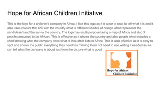Hope for African Children Initiative
This is the logo for a children's company in Africa. I like this logo as it is clear to read to tell what it is and it
also uses colours that link with the country what is different shades of orange what represents the
sand/desert and the sun in the country. The logo has multi purpose being a map of Africa and also 3
people presumed to be African. This is effective as it shows the country and also people what includes a
child showing what the company does what is look after kids in Africa. This is also effective as it is easy to
spot and shows the public everything they need too making them not need to use writing if needed as we
can tell what the company is about just from the picture what is good
 