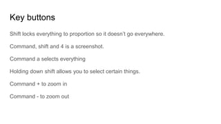 Key buttons
Shift locks everything to proportion so it doesn’t go everywhere.
Command, shift and 4 is a screenshot.
Command a selects everything
Holding down shift allows you to select certain things.
Command + to zoom in
Command - to zoom out
 