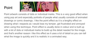 Point
Point artwork consists of dots or individual marks. This is a very good effect when
using pop art and especially portraits of people what usually consists of animated
drawings or comic drawings. I like the point effect as it is a lengthy effect on
drawing what i respects as i would lose my temper, get frustrated and annoyed
when using this technique. Point effect is usually done in colour and is built up
with a lot of dots or individual marks to build up the detail needed for the image,
and that's another reason i like this effect as it uses a lot of detail so you can tell
what the image is quickly and it is realistic in a animated way.
 