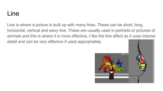 Line
Line is where a picture is built up with many lines. These can be short, long,
horizontal, vertical and wavy line. These are usually used in portraits or pictures of
animals and this is where it is more effective. I like the line effect as it uses intense
detail and can be very effective if used appropriately.
 
