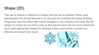 Shape (2D)
The use of shapes is effective in images that are not as detailed. When used
appropriately this formal element is my favourite for example the statue of liberty
image that uses this effect with mainly triangles is very powerful and looks like the
image it is meant too but that is only as they haven't went into too much detail and
have used appropriate shapes for example if they used circles it wouldn't be
effective and would look stupid.
 