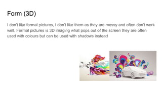 Form (3D)
I don't like formal pictures, I don't like them as they are messy and often don't work
well. Formal pictures is 3D imaging what pops out of the screen they are often
used with colours but can be used with shadows instead
 