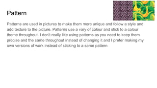 Pattern
Patterns are used in pictures to make them more unique and follow a style and
add texture to the picture. Patterns use a vary of colour and stick to a colour
theme throughout. I don't really like using patterns as you need to keep them
precise and the same throughout instead of changing it and I prefer making my
own versions of work instead of sticking to a same pattern
 