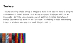 Texture
Texture is having effects on top of images to make them pop out more to bring the
attention of the viewer this can be of adding wallpaper like paper on top of an
image etc. I don't like using texture on work as I think it makes it scruffy and
makes it stand out too much for me I also don't like making a mess and sticking
things on what are annoying and small things to stick on
 