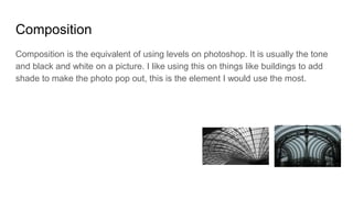 Composition
Composition is the equivalent of using levels on photoshop. It is usually the tone
and black and white on a picture. I like using this on things like buildings to add
shade to make the photo pop out, this is the element I would use the most.
 