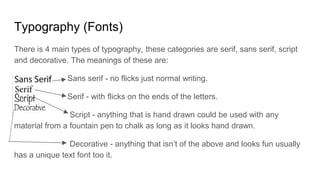 Typography (Fonts)
There is 4 main types of typography, these categories are serif, sans serif, script
and decorative. The meanings of these are:
Sans serif - no flicks just normal writing.
Serif - with flicks on the ends of the letters.
Script - anything that is hand drawn could be used with any
material from a fountain pen to chalk as long as it looks hand drawn.
Decorative - anything that isn’t of the above and looks fun usually
has a unique text font too it.
 