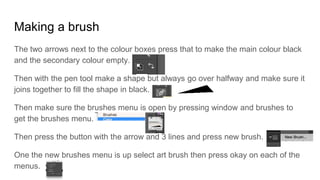 Making a brush
The two arrows next to the colour boxes press that to make the main colour black
and the secondary colour empty.
Then with the pen tool make a shape but always go over halfway and make sure it
joins together to fill the shape in black.
Then make sure the brushes menu is open by pressing window and brushes to
get the brushes menu.
Then press the button with the arrow and 3 lines and press new brush.
One the new brushes menu is up select art brush then press okay on each of the
menus.
 