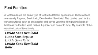 Font Families
A font families is the same type of font with different options to it. These options
are usually Regular, Bold, Italic, Demibold or Semibold. The can be used to fit a
certain purpose such as on a poster and saves you time from putting italics or
boldness on the text what makes it quicker and easier to type. My example of this
was the Lucida Sans family.
 