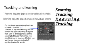 Tracking and kerning
Tracking adjusts gaps across words/sentences.
Kerning adjusts gaps between individual letters
On the character panel this is shown
in these 2 buttons.
The one of the left is kerning and the
one on the right is tracking that goes
from -200 to 200 depending on the
spacing but to use the kerning you
need to press in between 2 letters you
want a gap between instead of
highlighting the full words.
 