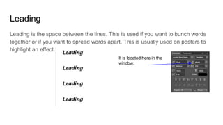 Leading
Leading is the space between the lines. This is used if you want to bunch words
together or if you want to spread words apart. This is usually used on posters to
highlight an effect.
It is located here in the
window.
 