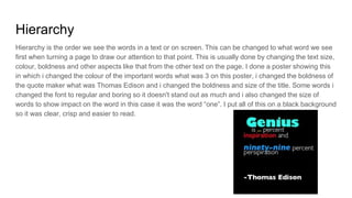 Hierarchy
Hierarchy is the order we see the words in a text or on screen. This can be changed to what word we see
first when turning a page to draw our attention to that point. This is usually done by changing the text size,
colour, boldness and other aspects like that from the other text on the page. I done a poster showing this
in which i changed the colour of the important words what was 3 on this poster, i changed the boldness of
the quote maker what was Thomas Edison and i changed the boldness and size of the title. Some words i
changed the font to regular and boring so it doesn't stand out as much and i also changed the size of
words to show impact on the word in this case it was the word “one”. I put all of this on a black background
so it was clear, crisp and easier to read.
 