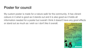 Poster for council
My custom poster is made for a nature walk for the community. It has vibrant
colours in it what is good as it stands out and it is also good as it holds all
information needed for a poster but overall i think it doesn't have any good effects
or stand out as much as i wish so i don't like it overall.
 