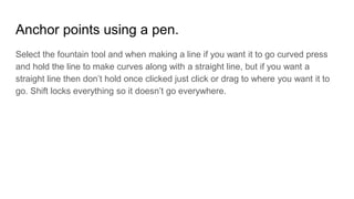 Anchor points using a pen.
Select the fountain tool and when making a line if you want it to go curved press
and hold the line to make curves along with a straight line, but if you want a
straight line then don’t hold once clicked just click or drag to where you want it to
go. Shift locks everything so it doesn’t go everywhere.
 