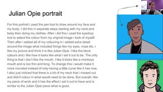 Julian Opie portrait
For this portrait i used the pen tool to draw around my face and
my body. I did this in separate steps starting with my neck and
body then doing my clothes. After i did this i used the eyedrop
tool to select the colour from my original image i took of myself.
Then after i added all of my colouring in i added extra detail
around the image what included things like my eyes, nose etc. i
like my picture and think it is like Julian Opie. I like the block
colours and i like how it looks like what i set it out to be. The only
thing is that i don’t like the mouth. I like it looks like a monkeys
mouth and is too thin and long. To change this i would make it
more rounded instead of only having a little curve like it has now.
I also just noticed that there is a bit of my neck that i missed out
and didn't colour in what would need to be done. But overall i like
my piece of work and it has the effect i set it out to have and is
similar to the Julian Opie piece what is good.
 