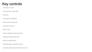 Key controls
Command r for rulers
Command colon to hide rulers
B for brush
Command d for deselection
Alt command z for step back
Command 0 to zoom in
Click t for text
Image - desaturate for black and white
Image then image rotation to flip
Press d for default colours
Alt and backspace to fill will front colour
Command and backspace to fill with back colour
 