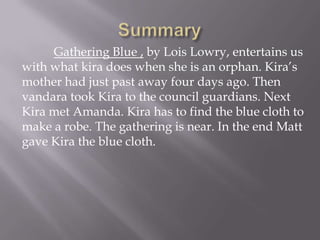 SummaryGathering Blue , by Lois Lowry, entertains us with what kira does when she is an orphan. Kira’s mother had just past away four days ago. Then vandara took Kira to the council guardians. Next Kira met Amanda. Kira has to find the blue cloth to make a robe. The gathering is near. In the end Matt gave Kira the blue cloth. 
