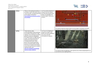 Salford City College 
Eccles Sixth Form Centre 
BTEC Extended Diploma in GAMES DESIGN 
Unit 73: Sound For Computer Games 
IG2 Task 1 
8 
Collision “Phys i cs, the meeting of particles or 
of bodies in which each exerts aforce 
upon the other, causing the exchang 
e of energy or momentum.” 
http://dictionary.reference.com/bro 
wse/collision 
I wi l l use collison detection in 
my game foe most objects, 
thi s will make the game play 
better, for example if I hit 
another player I will bounce 
of them. 
Thi s picture shows the collision boxes for all the objects in this game, the boxes 
represent the space the object takes up and where the collision detection is. 
Lighting “High-dynamic-range 
rendering (HDRR or HDR rendering), 
al so known as high-dynamic-range 
l ighting, is the rendering of computer 
graphics scenes by using lighting 
calculations done in a larger dynamic 
range. This allows preservation of 
deta ils that may be lost due to 
l imiting contrast ratios. Video 
games and computer-generated 
movies and special effects benefit 
from thi s as i t creates more realistic 
s cenes than with the more simplistic 
l ighting models used.” 
http://en.wikipedia.org/wiki/High-dynamic- 
range_rendering 
I wi l l use a lot of lighting in 
my game to make i t look 
better and more enjoyable to 
play, also i t will add 
atmosphere to my game. 
Thi s picture shows how lighting is used in games and it shows how good games can 
look with the correct lighting effects. 
 