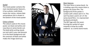 Colour scheme
The colours used on this movie
poster are black and white and
navy blue on James bonds suit.
The bold white writing stands
out and catch's your eye because
it on the black background and
the contracts of black and white
makes the image stand out.
Skyfall
This movie poster contains the
main standard poster feature's,
it has a photo, credit block,
movie star names, release date
and producer this is shown in
the bottom of the movie poster
Main features
The main focus is James bond , he
is holding a gun this means there is
going to be action film. The
background of this poster is
London with a black swirl in it. This
swirl has been used in all of the
James bond films it is represented
by blood and death.
The 007 logo with the seven
forming the symbol of a gun
instantly is know by a wide
audience as a James bond movie.
 
