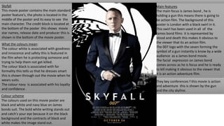 Skyfall
This movie poster contains the main standard
poster feature's, the photo is located in the
middle of the poster and its easy to see the
main character. The credit block is located at
the bottom of the poster this shows movie
star names, release date and producer this is
shown in the bottom of the movie poster.
Colour scheme
The colours used on this movie poster are
black and white and navy blue on James
bonds suit. The bold white writing stands out
and catch's your eye because it on the black
background and the contracts of black and
white makes the image stand out.
What the colours mean:
The colour white is associated with goodness
and innocence and safety this is featured in
the film when he is protecting someone and
trying to help them not get killed.
The colour black is associated with for
formality this tells us that he dresses smart
this is shown through out the movie when he
wears suits.
The colour navy is associated with his loyalty
and confidence .
Main features
The main focus is James bond , he is
holding a gun this means there is going to
be action film. The background of this
poster is London with a black swirl in it.
This swirl has been used in all of the
James bond films it is represented by
blood and death this makes it obvious to
the viewer that its an action film.
The 007 logo with the seven forming the
symbol of a gun instantly is know by a wide
audience as a James bond movie.
The facial expression on James bond
comes across as he is focus and he is ready
to kill making it obvious to the viewer that
it is an action adventure film.
They key conferences f this movie is action
and adventure this is shown by the gun
and the city skyline.
 