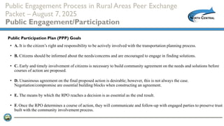 Public Engagement Process in Rural Areas Peer Exchange
Packet – August 7, 2025
Public Engagement/Participation
• A. It is the citizen’s right and responsibility to be actively involved with the transportation planning process.
• B. Citizens should be informed about the needs/concerns and are encouraged to engage in finding solutions.
• C. Early and timely involvement of citizens is necessary to build community agreement on the needs and solutions before
courses of action are proposed.
• D. Unanimous agreement on the final proposed action is desirable; however, this is not always the case.
Negotiation/compromise are essential building blocks when constructing an agreement.
• E. The means by which the RPO reaches a decision is as essential as the end result.
• F. Once the RPO determines a course of action, they will communicate and follow-up with engaged parties to preserve trust
built with the community involvement process.
Public Participation Plan (PPP) Goals
 