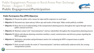 Public Engagement Process in Rural Areas Peer Exchange
Packet – August 7, 2025
Public Engagement/Participation
• Objective 1: Present the public with a means for input and be responsive to such input.
• Objective 2: Document any input and any follow-ups and results of that input. Make results publicly available.
• Objective 3: Raise the level of understanding of the transportation planning process throughout the region through various
public outreach activities.
• Objective 4: Maintain contact with “interested parties” and key stakeholders throughout the transportation planning process.
• Objective 5: Inform and educate planning committee members, county commissioners and advisory groups regarding the
RPO’s programs.
• Objective 6: Determine a procedure and performance metrics for evaluating the RPO’s responsiveness to public
participation.
• Objective 7: Seek out and consider the needs of “interested parties” and those traditionally underserved by the existing
transportation systems.
Public Participation Plan (PPP) Objectives
 