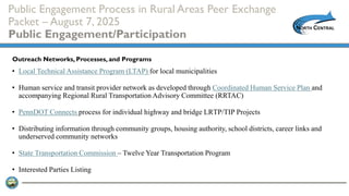 Public Engagement Process in Rural Areas Peer Exchange
Packet – August 7, 2025
Public Engagement/Participation
• Local Technical Assistance Program (LTAP) for local municipalities
• Human service and transit provider network as developed through Coordinated Human Service Plan and
accompanying Regional Rural Transportation Advisory Committee (RRTAC)
• PennDOT Connects process for individual highway and bridge LRTP/TIP Projects
• Distributing information through community groups, housing authority, school districts, career links and
underserved community networks
• State Transportation Commission – Twelve Year Transportation Program
• Interested Parties Listing
Outreach Networks, Processes, and Programs
 