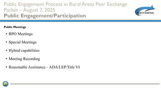 Public Engagement Process in Rural Areas Peer Exchange
Packet – August 7, 2025
Public Engagement/Participation
• RPO Meetings
• Special Meetings
• Hybrid capabilities
• Meeting Recording
• Reasonable Assistance – ADA/LEP/Title VI
Public Meetings
 
