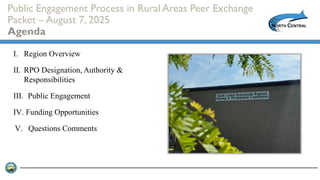 Public Engagement Process in Rural Areas Peer Exchange
Packet – August 7, 2025
Agenda
I. Region Overview
II. RPO Designation, Authority &
Responsibilities
III. Public Engagement
IV. Funding Opportunities
V. Questions Comments
 