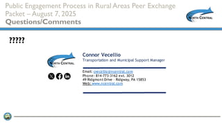 Public Engagement Process in Rural Areas Peer Exchange
Packet – August 7, 2025
Questions/Comments
?????
Connor Vecellio
Transportation and Municipal Support Manager
Email: cvecellio@ncentral.com
Phone: 814-773-3162 ext. 3012
49 Ridgmont Drive – Ridgway, PA 15853
Web: www.ncentral.com
 