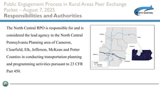 Public Engagement Process in Rural Areas Peer Exchange
Packet – August 7, 2025
Responsibilities and Authorities
The North Central RPO is responsible for and is
considered the lead agency in the North Central
Pennsylvania Planning area of Cameron,
Clearfield, Elk, Jefferson, McKean and Potter
Counties in conducting transportation planning
and programming activities pursuant to 23 CFR
Part 450.
 
