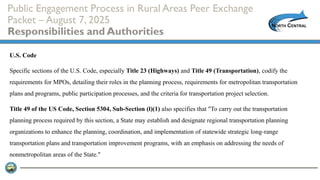 Public Engagement Process in Rural Areas Peer Exchange
Packet – August 7, 2025
Responsibilities and Authorities
U.S. Code
Specific sections of the U.S. Code, especially Title 23 (Highways) and Title 49 (Transportation), codify the
requirements for MPOs, detailing their roles in the planning process, requirements for metropolitan transportation
plans and programs, public participation processes, and the criteria for transportation project selection.
Title 49 of the US Code, Section 5304, Sub-Section (l)(1) also specifies that "To carry out the transportation
planning process required by this section, a State may establish and designate regional transportation planning
organizations to enhance the planning, coordination, and implementation of statewide strategic long-range
transportation plans and transportation improvement programs, with an emphasis on addressing the needs of
nonmetropolitan areas of the State."
 
