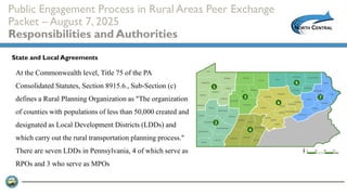 Public Engagement Process in Rural Areas Peer Exchange
Packet – August 7, 2025
Responsibilities and Authorities
At the Commonwealth level, Title 75 of the PA
Consolidated Statutes, Section 8915.6., Sub-Section (c)
defines a Rural Planning Organization as "The organization
of counties with populations of less than 50,000 created and
designated as Local Development Districts (LDDs) and
which carry out the rural transportation planning process."
There are seven LDDs in Pennsylvania, 4 of which serve as
RPOs and 3 who serve as MPOs
State and Local Agreements
 