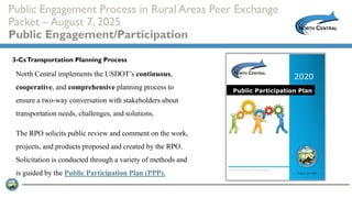 Public Engagement Process in Rural Areas Peer Exchange
Packet – August 7, 2025
Public Engagement/Participation
North Central implements the USDOT’s continuous,
cooperative, and comprehensive planning process to
ensure a two-way conversation with stakeholders about
transportation needs, challenges, and solutions.
The RPO solicits public review and comment on the work,
projects, and products proposed and created by the RPO.
Solicitation is conducted through a variety of methods and
is guided by the Public Participation Plan (PPP).
3-CsTransportation Planning Process
 