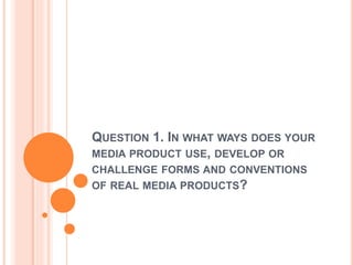QUESTION 1. IN WHAT WAYS DOES YOUR
MEDIA PRODUCT USE, DEVELOP OR
CHALLENGE FORMS AND CONVENTIONS
OF REAL MEDIA PRODUCTS?
 