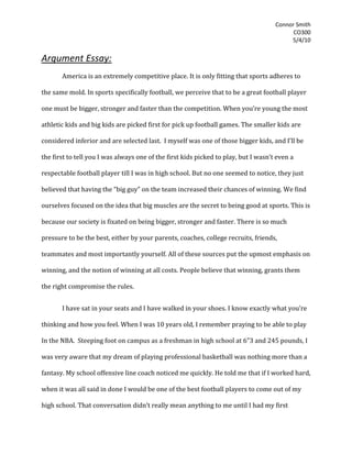 Argument Essay:<br />America is an extremely competitive place. It is only fitting that sports adheres to the same mold. In sports specifically football, we perceive that to be a great football player one must be bigger, stronger and faster than the competition. When you’re young the most athletic kids and big kids are picked first for pick up football games. The smaller kids are considered inferior and are selected last.  I myself was one of those bigger kids, and I’ll be the first to tell you I was always one of the first kids picked to play, but I wasn’t even a respectable football player till I was in high school. But no one seemed to notice, they just believed that having the “big guy” on the team increased their chances of winning. We find ourselves focused on the idea that big muscles are the secret to being good at sports. This is because our society is fixated on being bigger, stronger and faster. There is so much pressure to be the best, either by your parents, coaches, college recruits, friends, teammates and most importantly yourself. All of these sources put the upmost emphasis on winning, and the notion of winning at all costs. People believe that winning, grants them the right compromise the rules.<br />I have sat in your seats and I have walked in your shoes. I know exactly what you’re thinking and how you feel. When I was 10 years old, I remember praying to be able to play In the NBA.  Steeping foot on campus as a freshman in high school at 6”3 and 245 pounds, I was very aware that my dream of playing professional basketball was nothing more than a fantasy. My school offensive line coach noticed me quickly. He told me that if I worked hard, when it was all said in done I would be one of the best football players to come out of my high school. That conversation didn’t really mean anything to me until I had my first meeting with a college football coach whom was there to recruit me. His name was Scott Brown and he was the defensive line coach for Texas. After my meeting with him, I was in a state of jubilation. Than the wheels in my brain started turning, began to think of how much bigger and stronger I would have to become just to even be a competitive football player at the next level. The next day I woke up at 6am and went straight to the weight room. For months I worked really hard, and it paid off. After my junior season, I was named one of the top linemen in the state of Texas. But I also developed an injury in my left shoulder, which would require a complex arthroscopic surgery to repair the injury. I couldn’t lift weights for four months following the surgery. It was very stressful explaining to everyone that I was going to be fine, and that I would regain my strength. At that time if someone would have offered me steroids, no doubt in my mind I would have took them in a heartbeat. But no one did, so I worked as hard as I could and I regained my strength. My senior year, I made all state and all of the hours put in the weight room were worth it.  I accepted a football scholarship and looked forward to playing at the next level. <br />I had my first personal encounter with steroids the summer before my freshman year of college. A good friend of mine named Joe Ward; he told me that he had been taking steroids throughout high school. I probably should have noticed, he was a monster in the weight room. But although he was much stronger than me, he gained very little interest from college football recruits, because he just wasn’t a very good football player. He wanted me to buy some from him. It took me a couple of days before I finally just flat out said no, and told him not to ask me again. There were a few reasons why I couldn’t take steroids. The first one was that I knew I shouldn’t take them because I was so ashamed of them. I don’t tell my parents everything; I’m not one of those guys. But I do tell my dad everything when it comes to football; I always have done this since I was a little kid. And I already knew if I was going to take steroids I was never going to tell him. Also I had already came back from an injury which should have ended my playing career. I did that without the use of any drugs so I knew that I didn’t need steroids to be a competitive football player.<br />The fact is athlete knows that steroids are amoral.  You would have to hide your steroid usage from your peers, because of fear they would tell somebody. Finally if your goal is to earn a scholarship to play football in college, you would not tell the recruiters from the colleges that you are on steroids. They would stop recruiting you in a heartbeat, because they know the testing procedures of the NCAA and you will get caught if you’re on any kind of banned substance. And if you tell the recruiter that you’re on steroids but are going to stop using them before arriving on campus, they will stop recruiting you because they don’t know if it was you or the steroids that made them think you could play college football at their university.<br />Anabolic steroids are an illegal drug. Could you guess why they are illegal? This is because they are a dangerous drug, when they are used by people who don’t know how to use them. The people who “think” they know about how great steroids are only the positive side effects. They just see that steroids can increase your muscle mass and boost your strength.  And they can’t see past these positive effects of steroids, to actually view the negative side effects for what they really are.<br />1600200244475Two British dermatologists came across a body builder who was complaining of back and chest acne (pictured right), which began after he started injecting himself with steroids. The doctors collaborated to write quot;
Acne induced by ‘Sus’ and ‘Deca’quot;
, the case study was designed to monitor the acne on the back of a steroid user as the steroids were removed from his system.  Upon removal of the steroids the man’s acne subsided. According to the article, “The side-effects of anabolic steroids that may cause an individual to seek the advice of a dermatologist include acne, male pattern hair loss, hirsutism and drug eruptions. O’Sullivan et al. found in one study that 43% of participants admitted to problems with acne while taking AAS” (Walker & Parry, pg.298) One would speculate that these side effects would be enough deterrence to keep a young athlete from steroid usage, but unfortunately kids still use steroids. This is very unfortunate, but still it is fact. <br />3703955646430If you still think that steroids are worth it, all I say is look what happened to Lyle Alzado. Lyle Alzado was one of the most feared men in the NFL for over 16 years. He dominated games from the defensive line position.  During his pro career, Lyle was the biggest and baddest man. But what nobody knew was, that Lyle was injecting himself with dangerous levels of anabolic steroids and human growth hormones. Lyle told Sports Illustrated in a 1991, “I started taking anabolic steroids in 1969 and never stopped. It was addicting, mentally addicting. Now I'm sick, and I'm scared. Ninety percent of the athletes I know are on the stuff. We're not born to be 300 lbs or jump 30 ft. But all the time I was taking steroids, I knew they were making me play better. I became very violent on the field and off it. I did things only crazy people do. Once a guy sideswiped my car and I beat the hell out of him. Now look at me. My hair's gone, I wobble when I walk and have to hold on to someone for support, and I have trouble remembering things. My last wish? That no one else ever dies this way.quot;
 Lyle died a year later at the age of 42; he publicly blamed the prolonged steroid usage for his inoperable brain cancer, which lead to his death. During his prime, Lyle felt invincible with the use of steroids. But that invincibility was removed once he realized that he had been killing himself with steroids, all because he believed that he could not compete in the NFL without the aid of anabolic steroids.  <br />-323850-4249420I hope that by sharing my story; will encourage you to seek education on steroids before you blindly take the advice of people who do not truly know the effects of steroids on the bodies of young athletes. I encourage if are considering steroids to remember Lyle Alzado.<br />