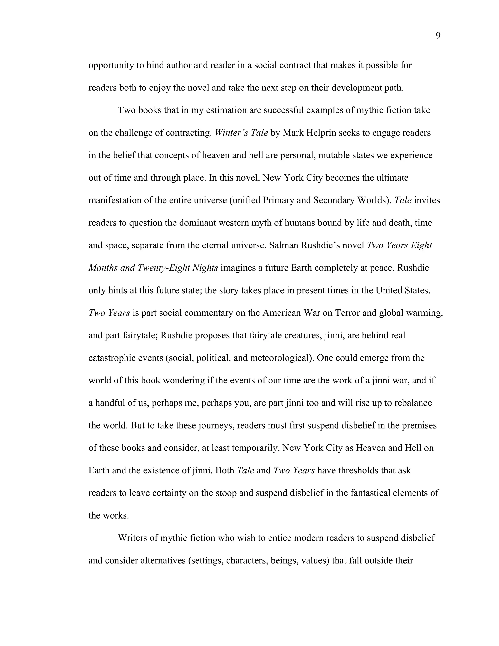   9
opportunity to bind author and reader in a social contract that makes it possible for
readers both to enjoy the novel and take the next step on their development path.
Two books that in my estimation are successful examples of mythic fiction take
on the challenge of contracting. Winter’s Tale by Mark Helprin seeks to engage readers
in the belief that concepts of heaven and hell are personal, mutable states we experience
out of time and through place. In this novel, New York City becomes the ultimate
manifestation of the entire universe (unified Primary and Secondary Worlds). Tale invites
readers to question the dominant western myth of humans bound by life and death, time
and space, separate from the eternal universe. Salman Rushdie’s novel Two Years Eight
Months and Twenty-Eight Nights imagines a future Earth completely at peace. Rushdie
only hints at this future state; the story takes place in present times in the United States.
Two Years is part social commentary on the American War on Terror and global warming,
and part fairytale; Rushdie proposes that fairytale creatures, jinni, are behind real
catastrophic events (social, political, and meteorological). One could emerge from the
world of this book wondering if the events of our time are the work of a jinni war, and if
a handful of us, perhaps me, perhaps you, are part jinni too and will rise up to rebalance
the world. But to take these journeys, readers must first suspend disbelief in the premises
of these books and consider, at least temporarily, New York City as Heaven and Hell on
Earth and the existence of jinni. Both Tale and Two Years have thresholds that ask
readers to leave certainty on the stoop and suspend disbelief in the fantastical elements of
the works.
Writers of mythic fiction who wish to entice modern readers to suspend disbelief
and consider alternatives (settings, characters, beings, values) that fall outside their
 