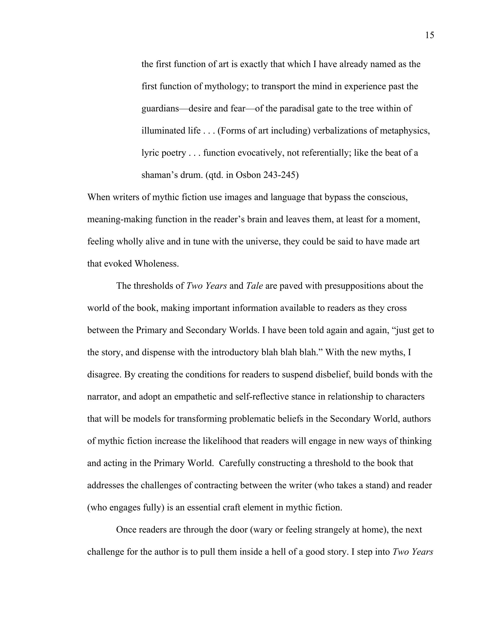   15
the first function of art is exactly that which I have already named as the
first function of mythology; to transport the mind in experience past the
guardians—desire and fear—of the paradisal gate to the tree within of
illuminated life . . . (Forms of art including) verbalizations of metaphysics,
lyric poetry . . . function evocatively, not referentially; like the beat of a
shaman’s drum. (qtd. in Osbon 243-245)
When writers of mythic fiction use images and language that bypass the conscious,
meaning-making function in the reader’s brain and leaves them, at least for a moment,
feeling wholly alive and in tune with the universe, they could be said to have made art
that evoked Wholeness.
The thresholds of Two Years and Tale are paved with presuppositions about the
world of the book, making important information available to readers as they cross
between the Primary and Secondary Worlds. I have been told again and again, “just get to
the story, and dispense with the introductory blah blah blah.” With the new myths, I
disagree. By creating the conditions for readers to suspend disbelief, build bonds with the
narrator, and adopt an empathetic and self-reflective stance in relationship to characters
that will be models for transforming problematic beliefs in the Secondary World, authors
of mythic fiction increase the likelihood that readers will engage in new ways of thinking
and acting in the Primary World. Carefully constructing a threshold to the book that
addresses the challenges of contracting between the writer (who takes a stand) and reader
(who engages fully) is an essential craft element in mythic fiction.
Once readers are through the door (wary or feeling strangely at home), the next
challenge for the author is to pull them inside a hell of a good story. I step into Two Years
 