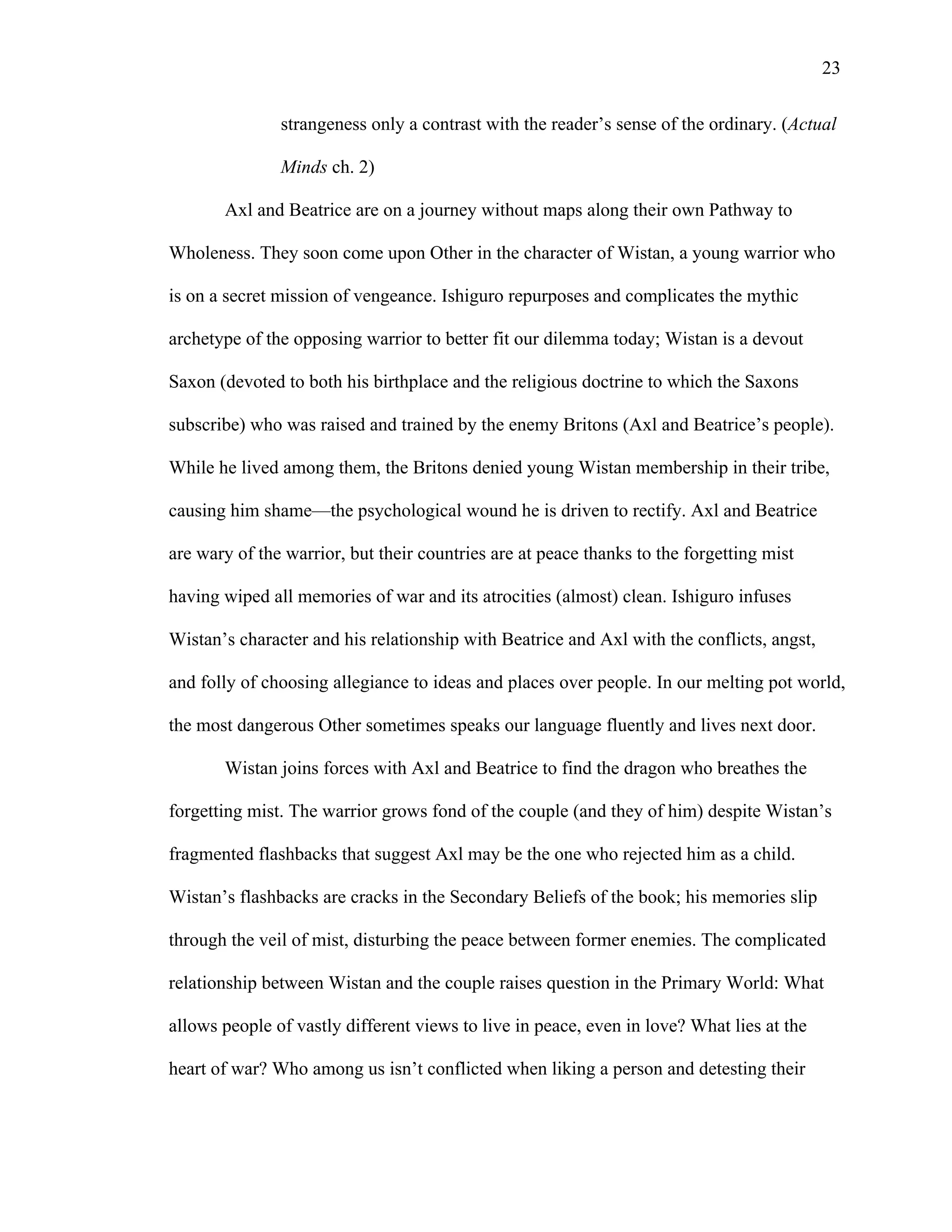   23
strangeness only a contrast with the reader’s sense of the ordinary. (Actual
Minds ch. 2)
Axl and Beatrice are on a journey without maps along their own Pathway to
Wholeness. They soon come upon Other in the character of Wistan, a young warrior who
is on a secret mission of vengeance. Ishiguro repurposes and complicates the mythic
archetype of the opposing warrior to better fit our dilemma today; Wistan is a devout
Saxon (devoted to both his birthplace and the religious doctrine to which the Saxons
subscribe) who was raised and trained by the enemy Britons (Axl and Beatrice’s people).
While he lived among them, the Britons denied young Wistan membership in their tribe,
causing him shame—the psychological wound he is driven to rectify. Axl and Beatrice
are wary of the warrior, but their countries are at peace thanks to the forgetting mist
having wiped all memories of war and its atrocities (almost) clean. Ishiguro infuses
Wistan’s character and his relationship with Beatrice and Axl with the conflicts, angst,
and folly of choosing allegiance to ideas and places over people. In our melting pot world,
the most dangerous Other sometimes speaks our language fluently and lives next door.
Wistan joins forces with Axl and Beatrice to find the dragon who breathes the
forgetting mist. The warrior grows fond of the couple (and they of him) despite Wistan’s
fragmented flashbacks that suggest Axl may be the one who rejected him as a child.
Wistan’s flashbacks are cracks in the Secondary Beliefs of the book; his memories slip
through the veil of mist, disturbing the peace between former enemies. The complicated
relationship between Wistan and the couple raises question in the Primary World: What
allows people of vastly different views to live in peace, even in love? What lies at the
heart of war? Who among us isn’t conflicted when liking a person and detesting their
 