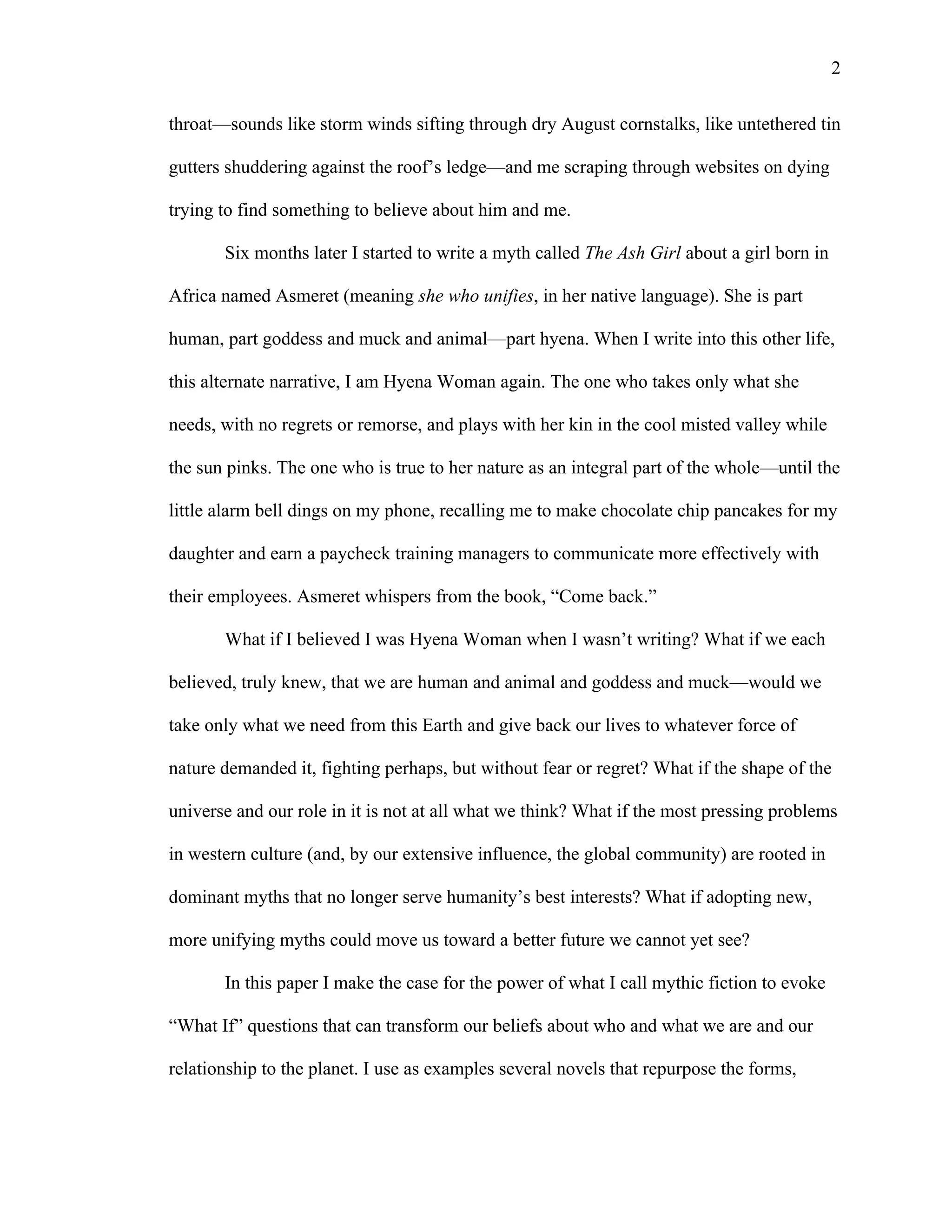   2
throat—sounds like storm winds sifting through dry August cornstalks, like untethered tin
gutters shuddering against the roof’s ledge—and me scraping through websites on dying
trying to find something to believe about him and me.
Six months later I started to write a myth called The Ash Girl about a girl born in
Africa named Asmeret (meaning she who unifies, in her native language). She is part
human, part goddess and muck and animal—part hyena. When I write into this other life,
this alternate narrative, I am Hyena Woman again. The one who takes only what she
needs, with no regrets or remorse, and plays with her kin in the cool misted valley while
the sun pinks. The one who is true to her nature as an integral part of the whole—until the
little alarm bell dings on my phone, recalling me to make chocolate chip pancakes for my
daughter and earn a paycheck training managers to communicate more effectively with
their employees. Asmeret whispers from the book, “Come back.”
What if I believed I was Hyena Woman when I wasn’t writing? What if we each
believed, truly knew, that we are human and animal and goddess and muck—would we
take only what we need from this Earth and give back our lives to whatever force of
nature demanded it, fighting perhaps, but without fear or regret? What if the shape of the
universe and our role in it is not at all what we think? What if the most pressing problems
in western culture (and, by our extensive influence, the global community) are rooted in
dominant myths that no longer serve humanity’s best interests? What if adopting new,
more unifying myths could move us toward a better future we cannot yet see?
In this paper I make the case for the power of what I call mythic fiction to evoke
“What If” questions that can transform our beliefs about who and what we are and our
relationship to the planet. I use as examples several novels that repurpose the forms,
 