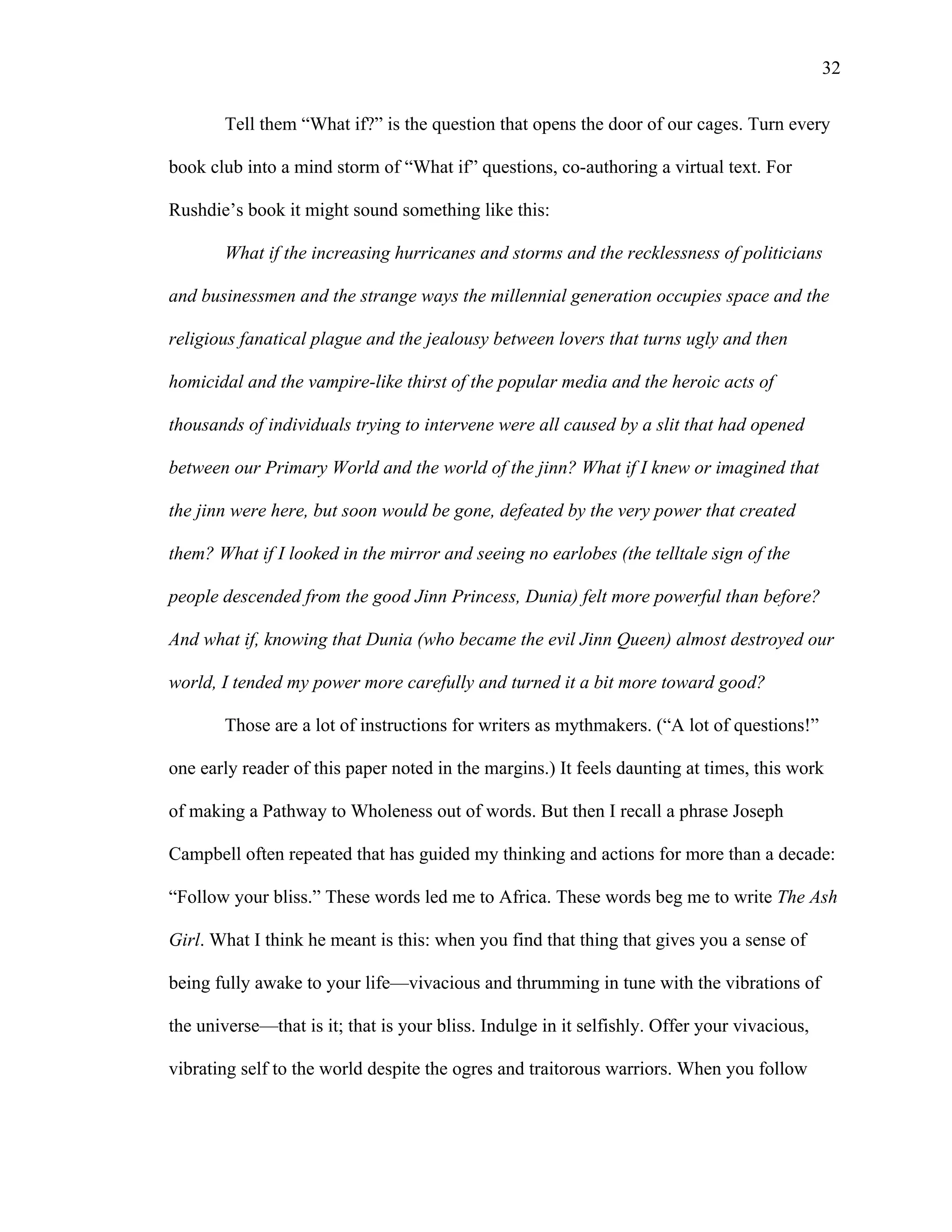   32
Tell them “What if?” is the question that opens the door of our cages. Turn every
book club into a mind storm of “What if” questions, co-authoring a virtual text. For
Rushdie’s book it might sound something like this:
What if the increasing hurricanes and storms and the recklessness of politicians
and businessmen and the strange ways the millennial generation occupies space and the
religious fanatical plague and the jealousy between lovers that turns ugly and then
homicidal and the vampire-like thirst of the popular media and the heroic acts of
thousands of individuals trying to intervene were all caused by a slit that had opened
between our Primary World and the world of the jinn? What if I knew or imagined that
the jinn were here, but soon would be gone, defeated by the very power that created
them? What if I looked in the mirror and seeing no earlobes (the telltale sign of the
people descended from the good Jinn Princess, Dunia) felt more powerful than before?
And what if, knowing that Dunia (who became the evil Jinn Queen) almost destroyed our
world, I tended my power more carefully and turned it a bit more toward good?
Those are a lot of instructions for writers as mythmakers. (“A lot of questions!”
one early reader of this paper noted in the margins.) It feels daunting at times, this work
of making a Pathway to Wholeness out of words. But then I recall a phrase Joseph
Campbell often repeated that has guided my thinking and actions for more than a decade:
“Follow your bliss.” These words led me to Africa. These words beg me to write The Ash
Girl. What I think he meant is this: when you find that thing that gives you a sense of
being fully awake to your life—vivacious and thrumming in tune with the vibrations of
the universe—that is it; that is your bliss. Indulge in it selfishly. Offer your vivacious,
vibrating self to the world despite the ogres and traitorous warriors. When you follow
 