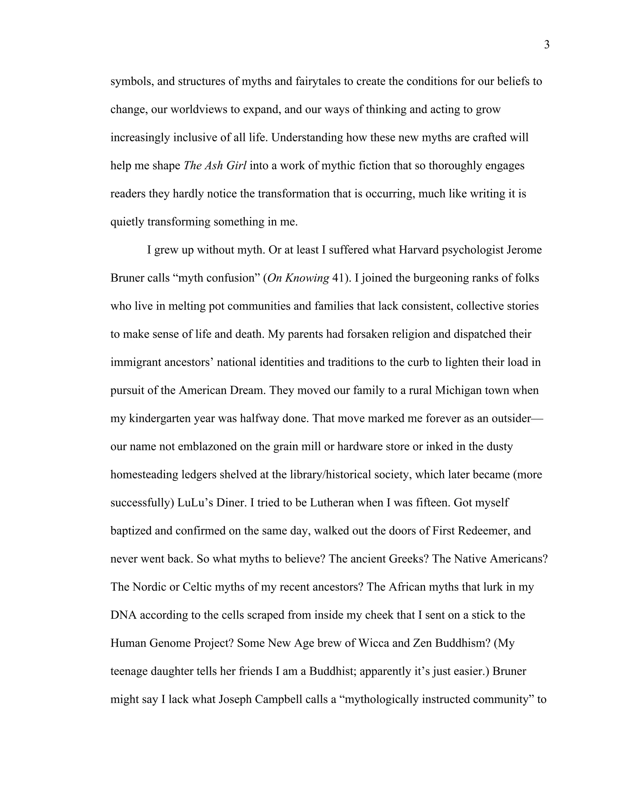   3
symbols, and structures of myths and fairytales to create the conditions for our beliefs to
change, our worldviews to expand, and our ways of thinking and acting to grow
increasingly inclusive of all life. Understanding how these new myths are crafted will
help me shape The Ash Girl into a work of mythic fiction that so thoroughly engages
readers they hardly notice the transformation that is occurring, much like writing it is
quietly transforming something in me.
I grew up without myth. Or at least I suffered what Harvard psychologist Jerome
Bruner calls “myth confusion” (On Knowing 41). I joined the burgeoning ranks of folks
who live in melting pot communities and families that lack consistent, collective stories
to make sense of life and death. My parents had forsaken religion and dispatched their
immigrant ancestors’ national identities and traditions to the curb to lighten their load in
pursuit of the American Dream. They moved our family to a rural Michigan town when
my kindergarten year was halfway done. That move marked me forever as an outsider—
our name not emblazoned on the grain mill or hardware store or inked in the dusty
homesteading ledgers shelved at the library/historical society, which later became (more
successfully) LuLu’s Diner. I tried to be Lutheran when I was fifteen. Got myself
baptized and confirmed on the same day, walked out the doors of First Redeemer, and
never went back. So what myths to believe? The ancient Greeks? The Native Americans?
The Nordic or Celtic myths of my recent ancestors? The African myths that lurk in my
DNA according to the cells scraped from inside my cheek that I sent on a stick to the
Human Genome Project? Some New Age brew of Wicca and Zen Buddhism? (My
teenage daughter tells her friends I am a Buddhist; apparently it’s just easier.) Bruner
might say I lack what Joseph Campbell calls a “mythologically instructed community” to
 