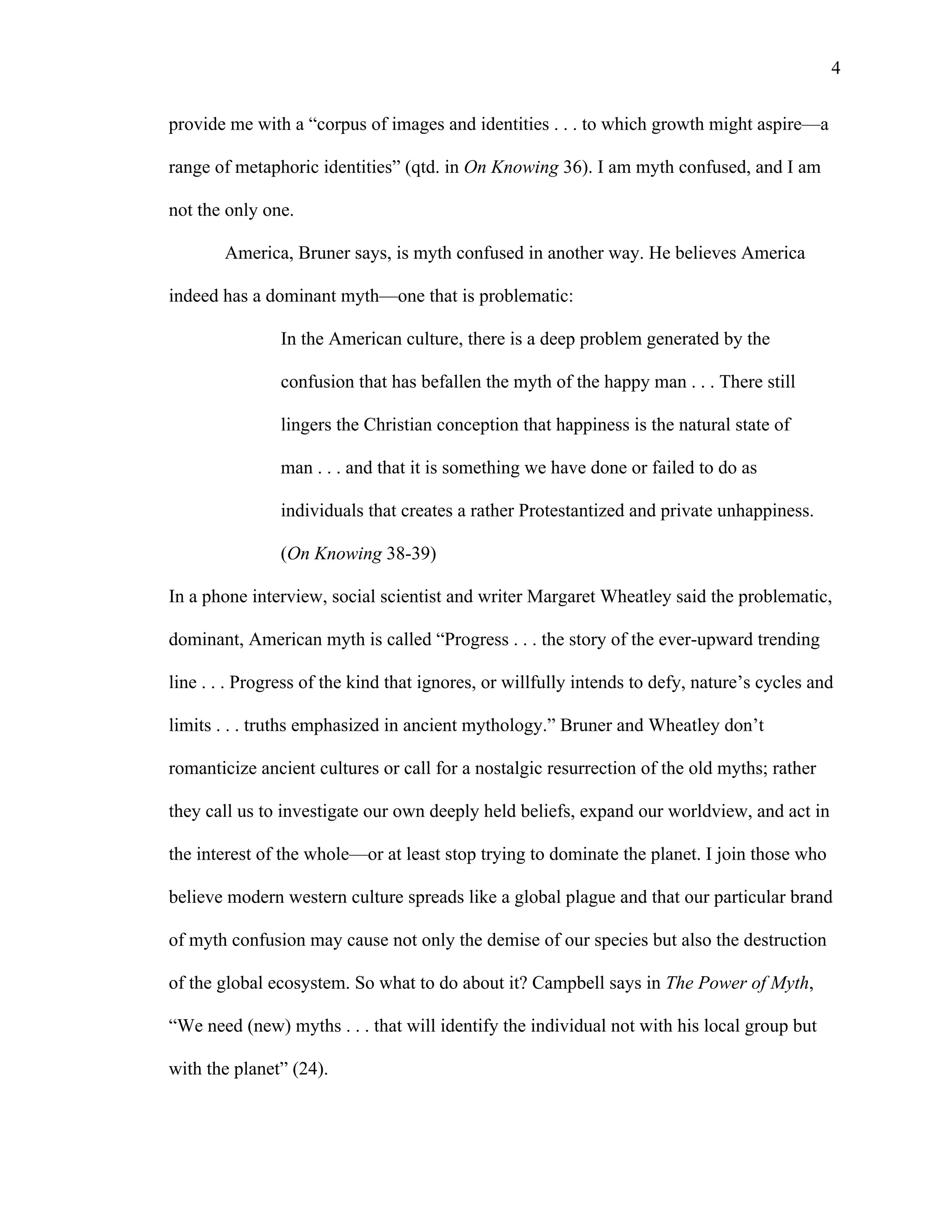   4
provide me with a “corpus of images and identities . . . to which growth might aspire—a
range of metaphoric identities” (qtd. in On Knowing 36). I am myth confused, and I am
not the only one.
America, Bruner says, is myth confused in another way. He believes America
indeed has a dominant myth—one that is problematic:
In the American culture, there is a deep problem generated by the
confusion that has befallen the myth of the happy man . . . There still
lingers the Christian conception that happiness is the natural state of
man . . . and that it is something we have done or failed to do as
individuals that creates a rather Protestantized and private unhappiness.
(On Knowing 38-39)
In a phone interview, social scientist and writer Margaret Wheatley said the problematic,
dominant, American myth is called “Progress . . . the story of the ever-upward trending
line . . . Progress of the kind that ignores, or willfully intends to defy, nature’s cycles and
limits . . . truths emphasized in ancient mythology.” Bruner and Wheatley don’t
romanticize ancient cultures or call for a nostalgic resurrection of the old myths; rather
they call us to investigate our own deeply held beliefs, expand our worldview, and act in
the interest of the whole—or at least stop trying to dominate the planet. I join those who
believe modern western culture spreads like a global plague and that our particular brand
of myth confusion may cause not only the demise of our species but also the destruction
of the global ecosystem. So what to do about it? Campbell says in The Power of Myth,
“We need (new) myths . . . that will identify the individual not with his local group but
with the planet” (24).
 