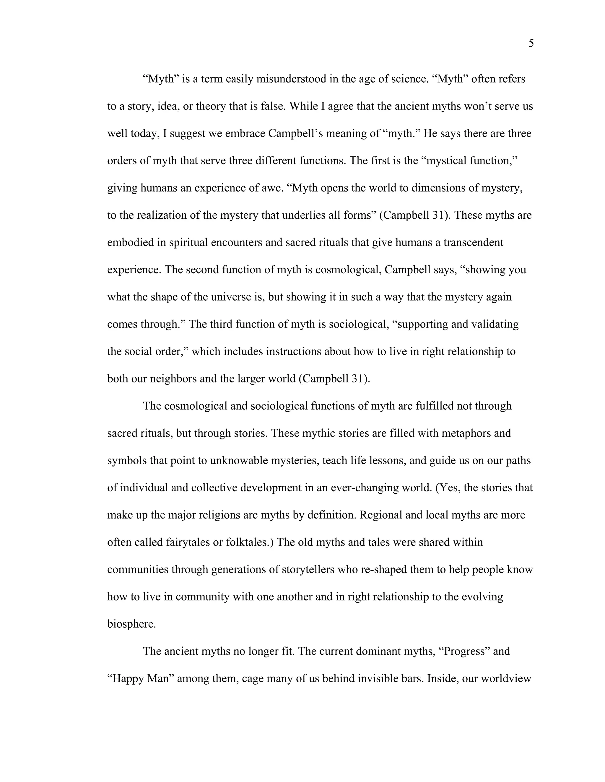   5
“Myth” is a term easily misunderstood in the age of science. “Myth” often refers
to a story, idea, or theory that is false. While I agree that the ancient myths won’t serve us
well today, I suggest we embrace Campbell’s meaning of “myth.” He says there are three
orders of myth that serve three different functions. The first is the “mystical function,”
giving humans an experience of awe. “Myth opens the world to dimensions of mystery,
to the realization of the mystery that underlies all forms” (Campbell 31). These myths are
embodied in spiritual encounters and sacred rituals that give humans a transcendent
experience. The second function of myth is cosmological, Campbell says, “showing you
what the shape of the universe is, but showing it in such a way that the mystery again
comes through.” The third function of myth is sociological, “supporting and validating
the social order,” which includes instructions about how to live in right relationship to
both our neighbors and the larger world (Campbell 31).
The cosmological and sociological functions of myth are fulfilled not through
sacred rituals, but through stories. These mythic stories are filled with metaphors and
symbols that point to unknowable mysteries, teach life lessons, and guide us on our paths
of individual and collective development in an ever-changing world. (Yes, the stories that
make up the major religions are myths by definition. Regional and local myths are more
often called fairytales or folktales.) The old myths and tales were shared within
communities through generations of storytellers who re-shaped them to help people know
how to live in community with one another and in right relationship to the evolving
biosphere.
The ancient myths no longer fit. The current dominant myths, “Progress” and
“Happy Man” among them, cage many of us behind invisible bars. Inside, our worldview
 