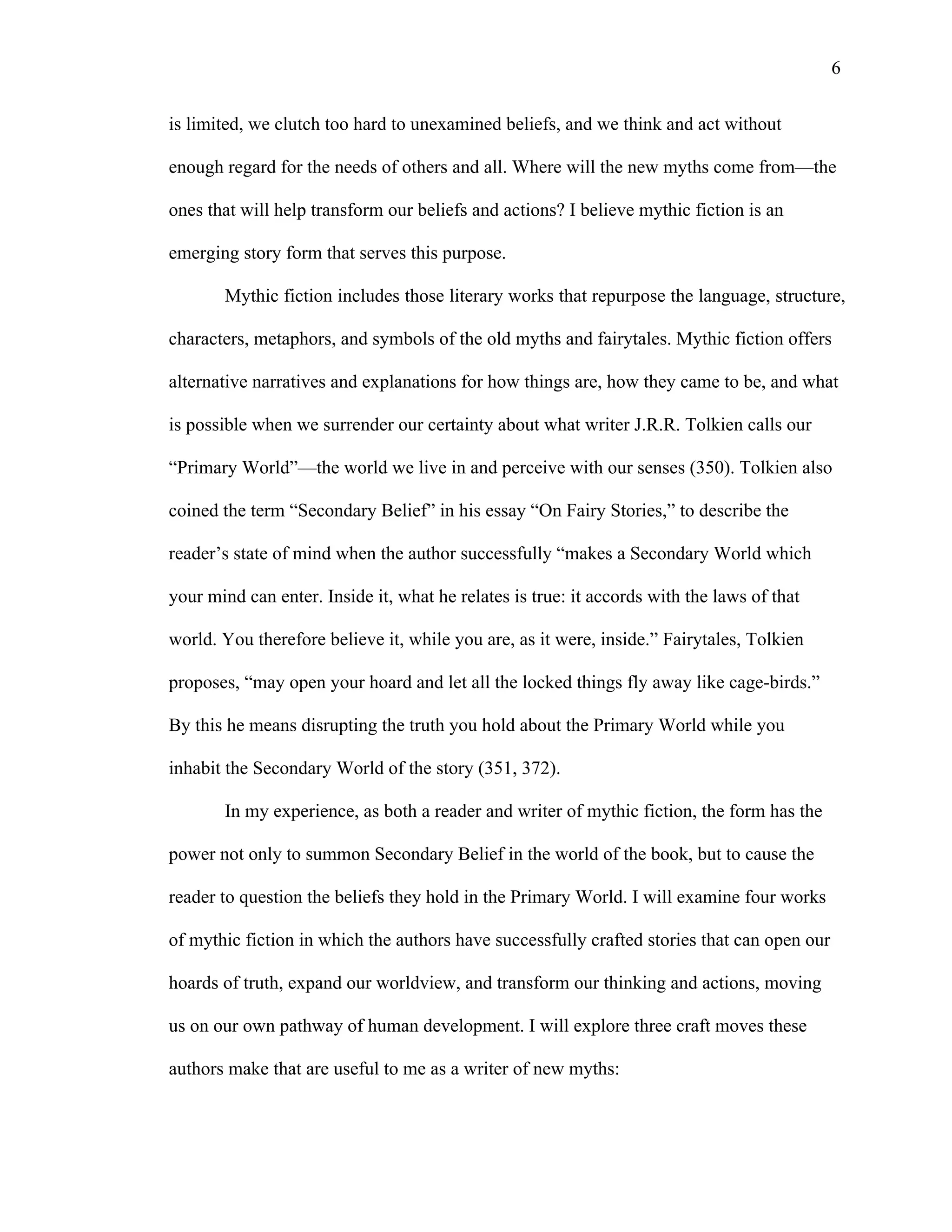   6
is limited, we clutch too hard to unexamined beliefs, and we think and act without
enough regard for the needs of others and all. Where will the new myths come from—the
ones that will help transform our beliefs and actions? I believe mythic fiction is an
emerging story form that serves this purpose.
Mythic fiction includes those literary works that repurpose the language, structure,
characters, metaphors, and symbols of the old myths and fairytales. Mythic fiction offers
alternative narratives and explanations for how things are, how they came to be, and what
is possible when we surrender our certainty about what writer J.R.R. Tolkien calls our
“Primary World”—the world we live in and perceive with our senses (350). Tolkien also
coined the term “Secondary Belief” in his essay “On Fairy Stories,” to describe the
reader’s state of mind when the author successfully “makes a Secondary World which
your mind can enter. Inside it, what he relates is true: it accords with the laws of that
world. You therefore believe it, while you are, as it were, inside.” Fairytales, Tolkien
proposes, “may open your hoard and let all the locked things fly away like cage-birds.”
By this he means disrupting the truth you hold about the Primary World while you
inhabit the Secondary World of the story (351, 372).
In my experience, as both a reader and writer of mythic fiction, the form has the
power not only to summon Secondary Belief in the world of the book, but to cause the
reader to question the beliefs they hold in the Primary World. I will examine four works
of mythic fiction in which the authors have successfully crafted stories that can open our
hoards of truth, expand our worldview, and transform our thinking and actions, moving
us on our own pathway of human development. I will explore three craft moves these
authors make that are useful to me as a writer of new myths:
 