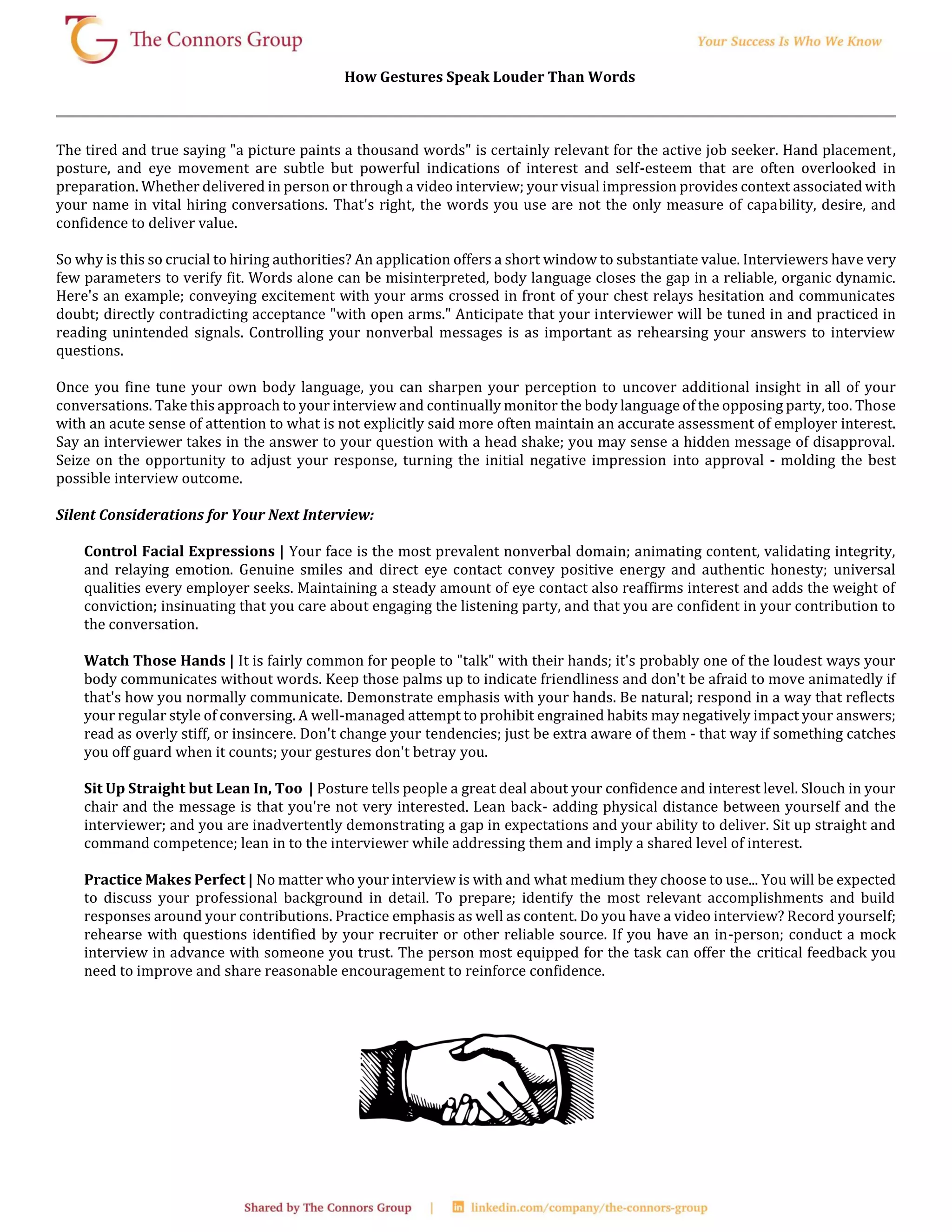 How Gestures Speak Louder Than Words
The tired and true saying "a picture paints a thousand words" is certainly relevant for the active job seeker. Hand placement,
posture, and eye movement are subtle but powerful indications of interest and self-esteem that are often overlooked in
preparation. Whether delivered in person or through a video interview; your visual impression provides context associated with
your name in vital hiring conversations. That's right, the words you use are not the only measure of capability, desire, and
confidence to deliver value.
So why is this so crucial to hiring authorities? An application offers a short window to substantiate value. Interviewers have very
few parameters to verify fit. Words alone can be misinterpreted, body language closes the gap in a reliable, organic dynamic.
Here's an example; conveying excitement with your arms crossed in front of your chest relays hesitation and communicates
doubt; directly contradicting acceptance "with open arms." Anticipate that your interviewer will be tuned in and practiced in
reading unintended signals. Controlling your nonverbal messages is as important as rehearsing your answers to interview
questions.
Once you fine tune your own body language, you can sharpen your perception to uncover additional insight in all of your
conversations. Take this approach to your interview and continually monitor the body language of the opposing party, too. Those
with an acute sense of attention to what is not explicitly said more often maintain an accurate assessment of employer interest.
Say an interviewer takes in the answer to your question with a head shake; you may sense a hidden message of disapproval.
Seize on the opportunity to adjust your response, turning the initial negative impression into approval - molding the best
possible interview outcome.
Silent Considerations for Your Next Interview:
Control Facial Expressions | Your face is the most prevalent nonverbal domain; animating content, validating integrity,
and relaying emotion. Genuine smiles and direct eye contact convey positive energy and authentic honesty; universal
qualities every employer seeks. Maintaining a steady amount of eye contact also reaffirms interest and adds the weight of
conviction; insinuating that you care about engaging the listening party, and that you are confident in your contribution to
the conversation.
Watch Those Hands | It is fairly common for people to "talk" with their hands; it's probably one of the loudest ways your
body communicates without words. Keep those palms up to indicate friendliness and don't be afraid to move animatedly if
that's how you normally communicate. Demonstrate emphasis with your hands. Be natural; respond in a way that reflects
your regular style of conversing. A well-managed attempt to prohibit engrained habits may negatively impact your answers;
read as overly stiff, or insincere. Don't change your tendencies; just be extra aware of them - that way if something catches
you off guard when it counts; your gestures don't betray you.
Sit Up Straight but Lean In, Too | Posture tells people a great deal about your confidence and interest level. Slouch in your
chair and the message is that you're not very interested. Lean back- adding physical distance between yourself and the
interviewer; and you are inadvertently demonstrating a gap in expectations and your ability to deliver. Sit up straight and
command competence; lean in to the interviewer while addressing them and imply a shared level of interest.
Practice Makes Perfect | No matter who your interview is with and what medium they choose to use... You will be expected
to discuss your professional background in detail. To prepare; identify the most relevant accomplishments and build
responses around your contributions. Practice emphasis as well as content. Do you have a video interview? Record yourself;
rehearse with questions identified by your recruiter or other reliable source. If you have an in-person; conduct a mock
interview in advance with someone you trust. The person most equipped for the task can offer the critical feedback you
need to improve and share reasonable encouragement to reinforce confidence.
 