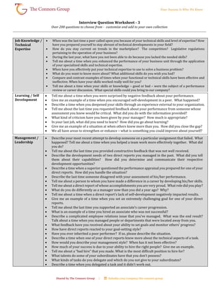 Interview Question Worksheet - 3
Over 200 questions to choose from - customize and add to your own collection
Job Knowledge /
Technical
Expertise
 When was the last time a peer called upon you because of your technical skills and level of expertise? How
have you prepared yourself to stay abreast of technical developments in your field?
 How do you stay current on trends in the marketplace? The competition? Legislative regulations
pertaining to the operation of your business?
 During the last year, what have you not been able to do because you lacked the needed skills?
 Tell me about a time when you enhanced the performance of your business unit through the application
of your specialized skills and technical expertise.
 When have you effectively put your technical expertise to use to solve a business problem?
 What do you want to know more about? What additional skills do you wish you had?
 Compare and contrast examples of times when your functional or technical skills have been effective and
ineffective. When have your skills worked really well for you?
 Tell me about a time when your skills or knowledge – good or bad – were the subject of a performance
review or career discussion. What special skills could you bring to our company?
Learning / Self
Development
 Tell me about a time when you were surprised by negative feedback about your performance.
 Give me an example of a time when you encouraged self-development in a peer. What happened?
 Describe a time when you deepened your skills through an experience external to your organization.
 Tell me about the last time you requested feedback about your performance from someone whose
assessment you knew would be critical. What did you do with the information provided?
 What kind of criticism have you been given by your manager? How much is appropriate?
 In your last job, what did you need to learn? How did you go about learning?
 Give me an example of a situation at when others knew more than you. How did you close the gap?
 We all have areas to strengthen or enhance – what is something you could improve about yourself?
Management /
Leadership
 Describe your most recent attempt to develop someone on a particular assignment that failed. What
happened? Tell me about a time when you helped a team work more effectively together. What did
you do?
 Tell me about the last time you provided constructive feedback that was not well received.
 Describe the development needs of two direct reports you managed in the past. What did you tell
them about their capabilities? How did you determine and communicate their respective
development opportunities?
 Describe a time when a superior questioned the performance appraisal you prepared for one of your
direct reports. How did you handle the situation?
 Describe the last time someone disagreed with your assessment of his/her performance.
 Tell me about a person to whom you have made a difference in a career by developing his/her skills.
 Tell me about a direct report of whose accomplishments you are very proud. What role did you play?
 What do you do differently as a manager now than you did a year ago? Why?
 Tell me about a time when a direct report’s lack of self-development negatively impacted results.
 Give me an example of a time when you set an extremely challenging goal for one of your direct
reports.
 Tell me about the last time you supported an associate’s career progression.
 What is an example of a time you hired an associate who was not successful?
 Describe a complicated employee relations issue that you’ve managed. What was the end result?
Talk about a time when you managed people or departments that were located away from you.
 What feedback have you received about your ability to set goals and monitor others’ progress?
 How have direct reports reacted to your goal-setting style?
 Have you ever inherited a poor performer? If so, please describe the situation.
 Describe a time when one of your direct reports knew more about the technical aspects of a task.
 How would you describe your management style? When has it not been effective?
 How much of your success is due to your ability to hire the right people? Give me an example.
 Tell me about a “bad hire” that you made. What is the most difficult position to hire for?
 What talents do some of your subordinates have that you don’t possess?
 What kinds of tasks do you delegate and which do you not give to your subordinates?
 Describe a time when you delegated a task and it didn’t work out.
 