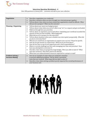 Interview Question Worksheet - 4
Over 200 questions to choose from - customize and add to your own collection
Negotiation  Describe a negotiation you conducted.
 Describe a situation when you have brought two reluctant groups together.
 Tell me about a time when you knew ahead that negotiations would be difficult. What
did you do to prepare? What was the outcome?
Planning / Organizing  Tell me about your most over budget project.
 Tell me about a time when you weren’t able to say “no” to a request and got overloaded.
 Walk me through how you prioritize.
 Tell me about an experience you’ve had where scheduling your workload exceeded the
amount of time you had available. What happened?
 What did you do to prepare for this interview?
 Tell me about situations when your schedule was interrupted unexpectedly. What did
you do to overcome them?
 What do you need from an organization to support your success? Please be specific.
 How do you get started on a typical day? What do you do from there?
 How do you stay on top of your paperwork and e-mail responsibilities?
 What is a current challenge you face with managing your time and priorities? How
have you attempted to overcome it?
 Describe a time when you prepared a large budget. Were you able to meet it? What
were the variances? How did it need to be altered?
 When have you underestimated resources required for a project or task?
Problem-Solving /
Decision-Making
 Give me an example of a time when you analyzed a situation
to prevent additional problems. Tell me about a persistent
issue that you resolved. What steps did you take to solve it?
 Describe a time when solving a problem poorly impacted the overall performance of
your business unit.
 